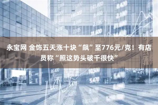 永宝网 金饰五天涨十块“飙”至776元/克！有店员称“照这势头破千很快”