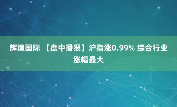 辉煌国际 【盘中播报】沪指涨0.99% 综合行业涨幅最大