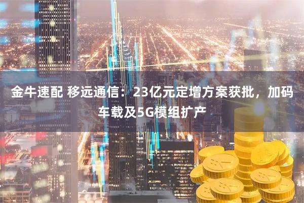 金牛速配 移远通信：23亿元定增方案获批，加码车载及5G模组扩产
