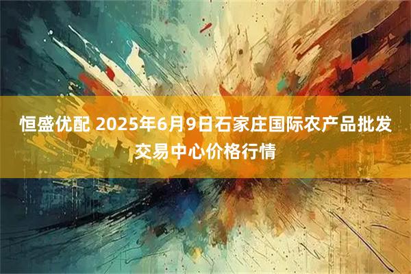 恒盛优配 2025年6月9日石家庄国际农产品批发交易中心价格行情