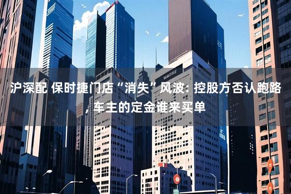 沪深配 保时捷门店“消失”风波: 控股方否认跑路, 车主的定金谁来买单