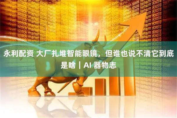 永利配资 大厂扎堆智能眼镜，但谁也说不清它到底是啥｜AI 器物志
