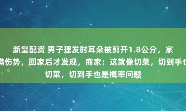 新玺配资 男子理发时耳朵被剪开1.8公分，家属称店家欺瞒伤势，回家后才发现，商家：这就像切菜，切到手也是概率问题