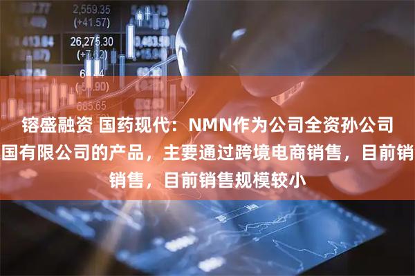 镕盛融资 国药现代：NMN作为公司全资孙公司达力医药德国有限公司的产品，主要通过跨境电商销售，目前销售规模较小