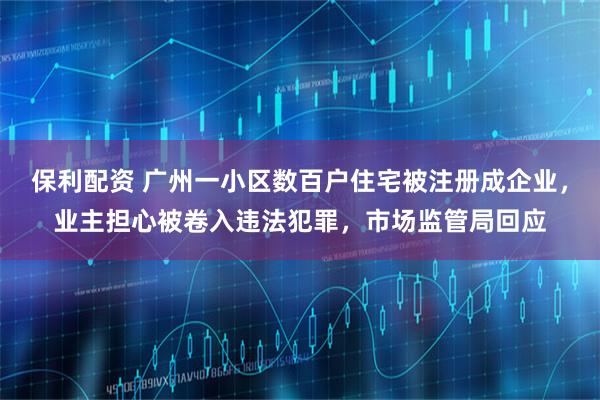 保利配资 广州一小区数百户住宅被注册成企业，业主担心被卷入违法犯罪，市场监管局回应