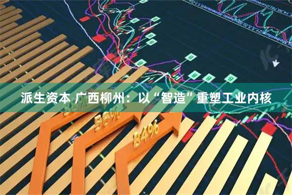 派生资本 广西柳州：以“智造”重塑工业内核