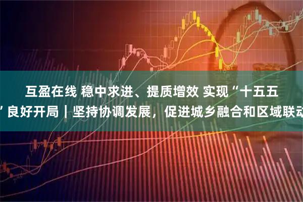 互盈在线 稳中求进、提质增效 实现“十五五”良好开局｜坚持协调发展，促进城乡融合和区域联动