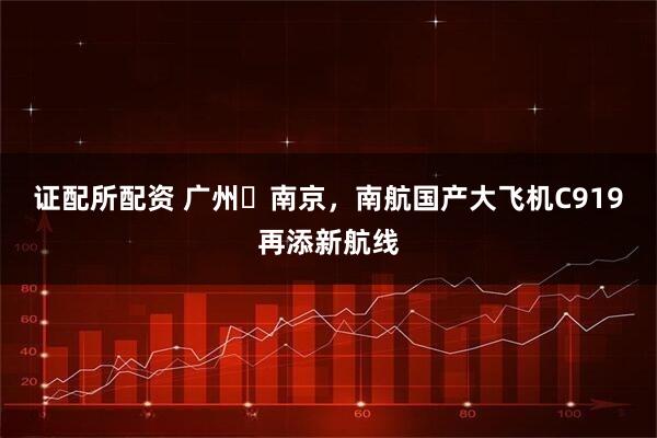证配所配资 广州⇌南京，南航国产大飞机C919再添新航线