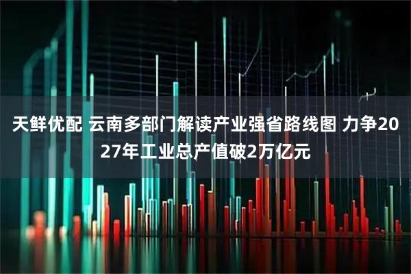 天鲜优配 云南多部门解读产业强省路线图 力争2027年工业总产值破2万亿元
