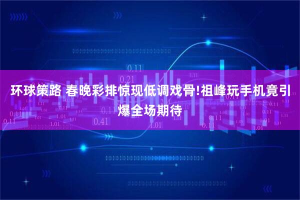 环球策路 春晚彩排惊现低调戏骨!祖峰玩手机竟引爆全场期待