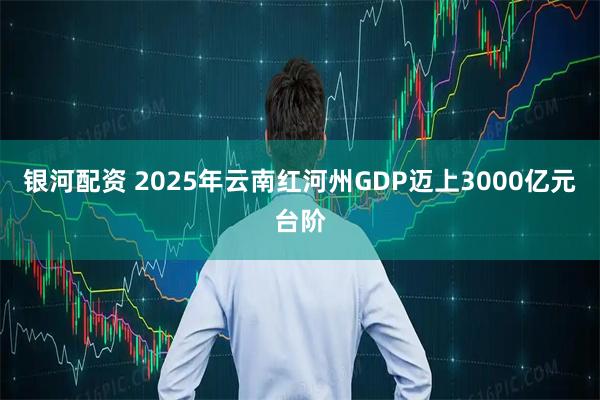 银河配资 2025年云南红河州GDP迈上3000亿元台阶