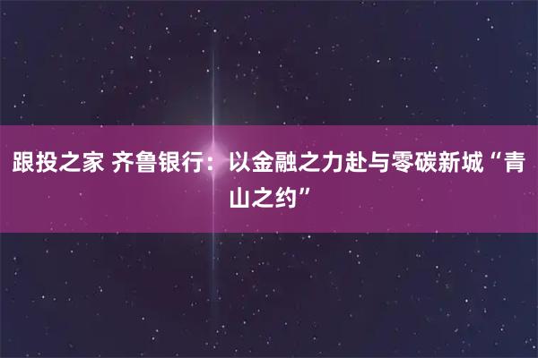 跟投之家 齐鲁银行：以金融之力赴与零碳新城“青山之约”