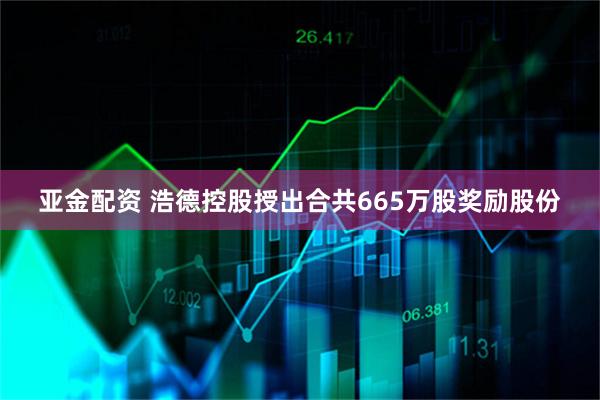 亚金配资 浩德控股授出合共665万股奖励股份