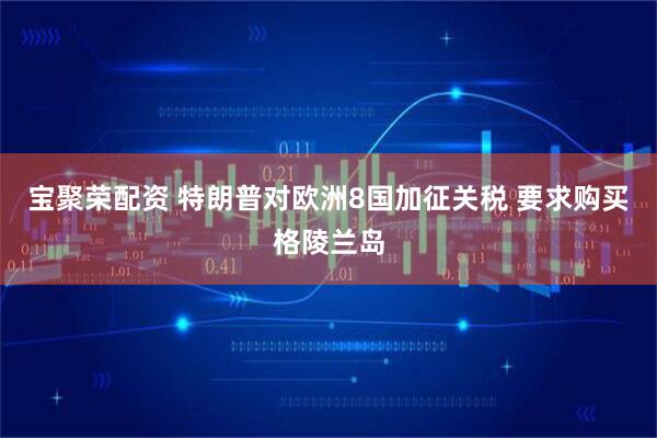 宝聚荣配资 特朗普对欧洲8国加征关税 要求购买格陵兰岛