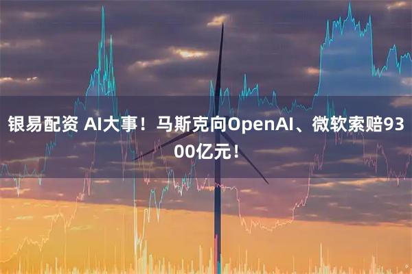 银易配资 AI大事！马斯克向OpenAI、微软索赔9300亿元！