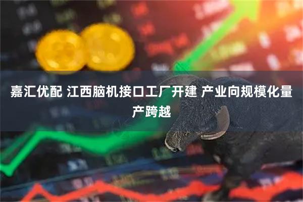 嘉汇优配 江西脑机接口工厂开建 产业向规模化量产跨越