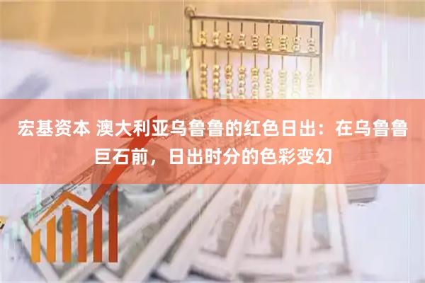 宏基资本 澳大利亚乌鲁鲁的红色日出：在乌鲁鲁巨石前，日出时分的色彩变幻