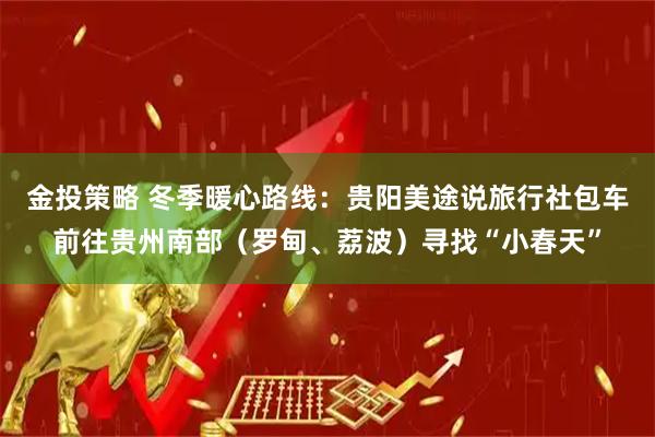 金投策略 冬季暖心路线：贵阳美途说旅行社包车前往贵州南部（罗甸、荔波）寻找“小春天”