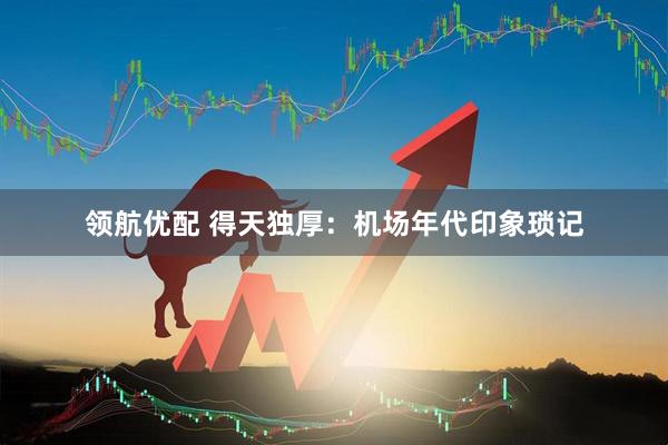领航优配 得天独厚：机场年代印象琐记