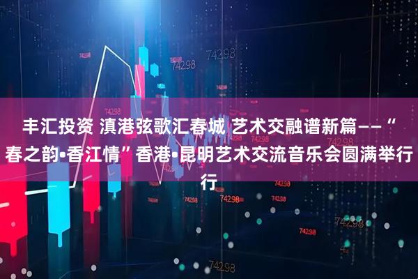 丰汇投资 滇港弦歌汇春城 艺术交融谱新篇——“春之韵•香江情”香港•昆明艺术交流音乐会圆满举行