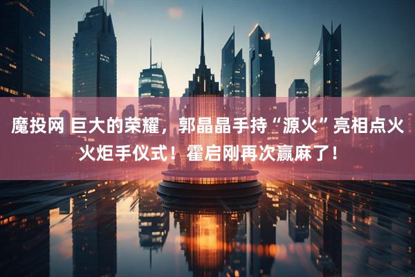魔投网 巨大的荣耀，郭晶晶手持“源火”亮相点火火炬手仪式！霍启刚再次赢麻了！