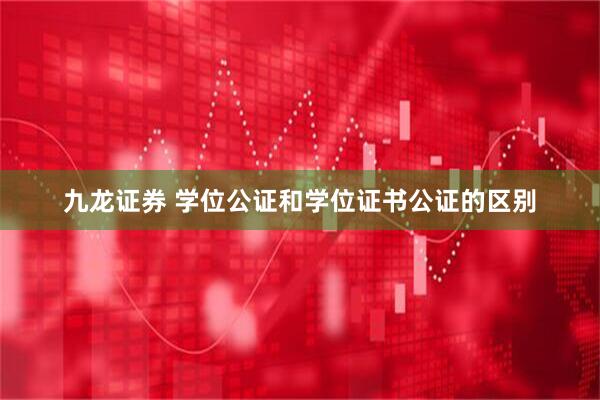 九龙证券 学位公证和学位证书公证的区别
