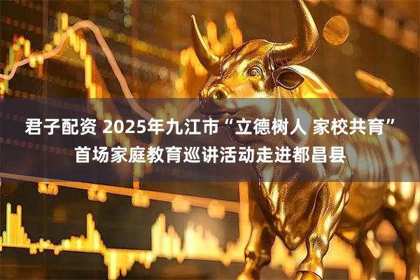 君子配资 2025年九江市“立德树人 家校共育”首场家庭教育巡讲活动走进都昌县