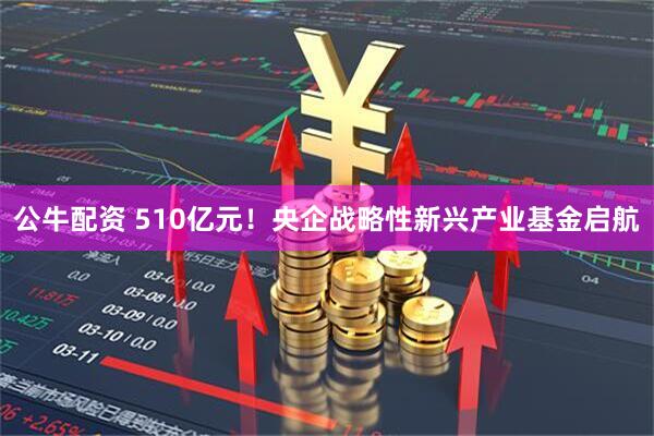 公牛配资 510亿元！央企战略性新兴产业基金启航