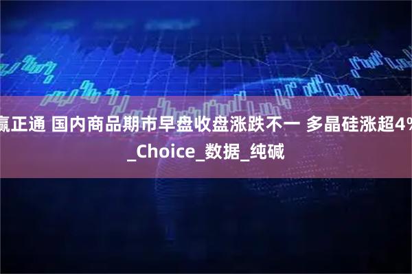 赢正通 国内商品期市早盘收盘涨跌不一 多晶硅涨超4%_Choice_数据_纯碱