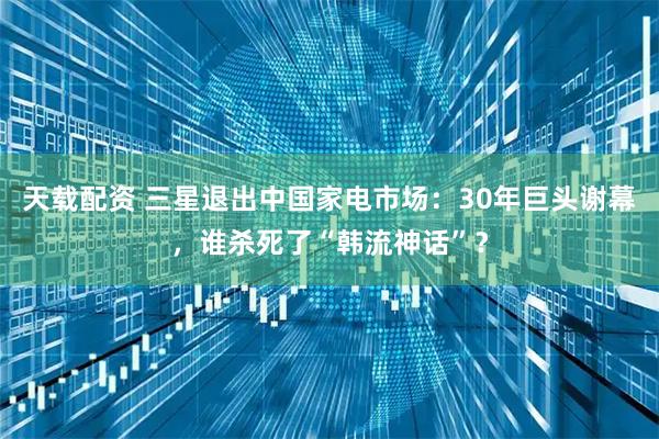 天载配资 三星退出中国家电市场：30年巨头谢幕，谁杀死了“韩流神话”？